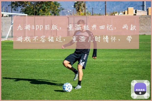 九游app旧版，重温经典回忆，两款游戏不容错过，重温儿时情怀，带你走进美好时光，回味无穷