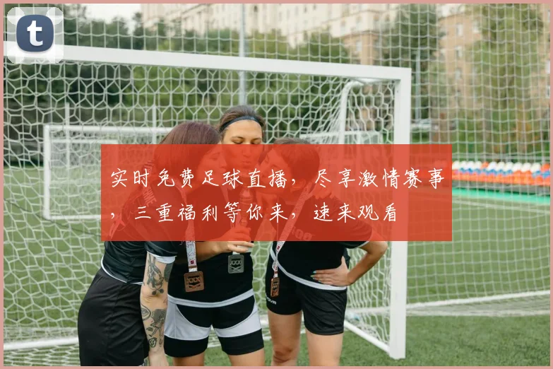 实时免费足球直播，尽享激情赛事，三重福利等你来，速来观看