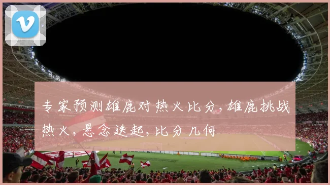 专家预测雄鹿对热火比分,雄鹿挑战热火,悬念迭起,比分几何