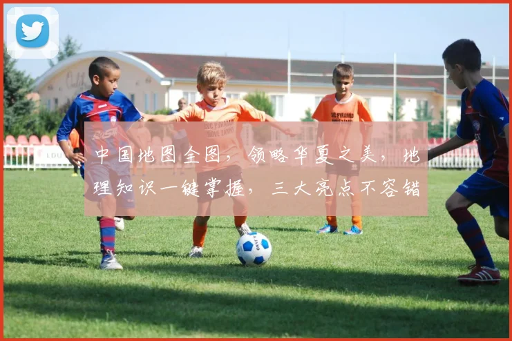 中国地图全图，领略华夏之美，地理知识一键掌握，三大亮点不容错过